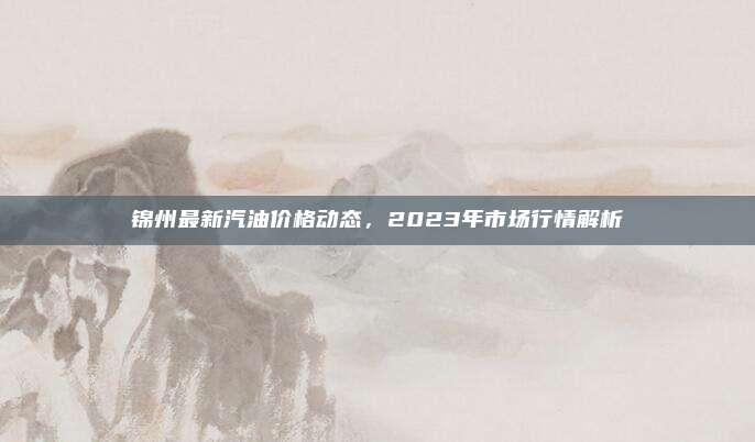 锦州最新汽油价格动态，2023年市场行情解析