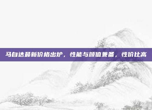 马自达最新价格出炉，性能与颜值兼备，性价比高