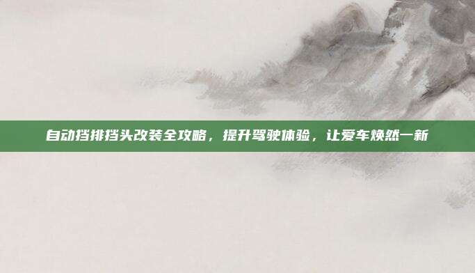 自动挡排挡头改装全攻略,提升驾驶体验,让爱车焕然一新