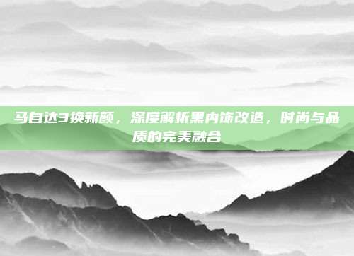马自达3换新颜,深度解析黑内饰改造,时尚与品质的完美融合