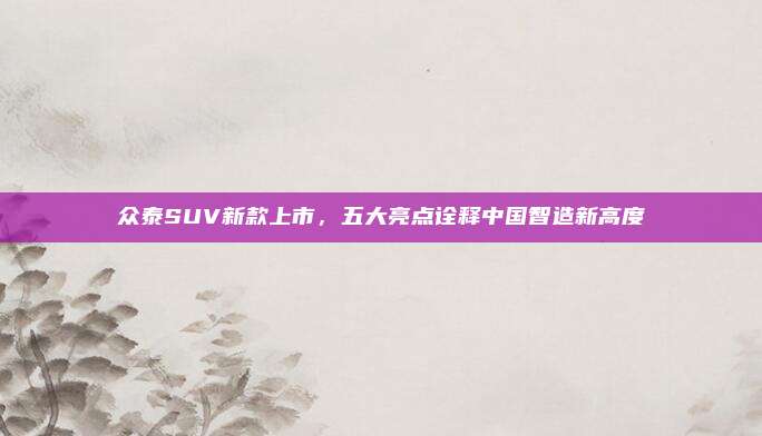 众泰SUV新款上市,五大亮点诠释中国智造新高度