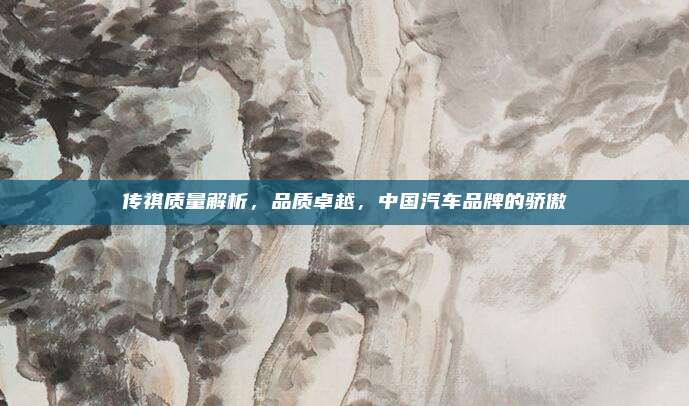 传祺质量解析,品质卓越,中国汽车品牌的骄傲