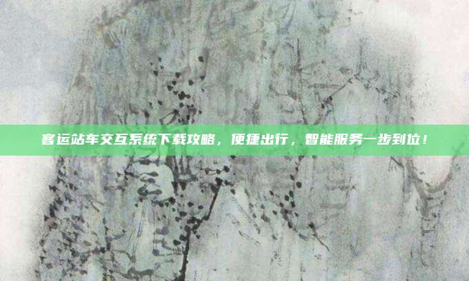 客运站车交互系统下载攻略,便捷出行,智能服务一步到位!