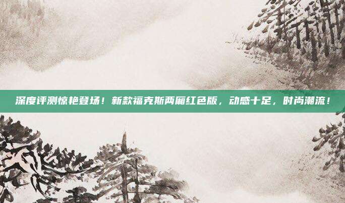 深度评测惊艳登场!新款福克斯两厢红色版,动感十足,时尚潮流!