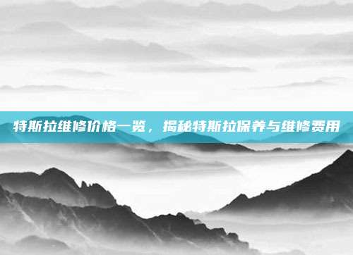 特斯拉维修价格一览，揭秘特斯拉保养与维修费用