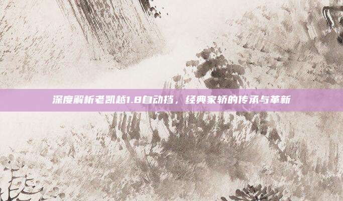 深度解析老凯越1.8自动挡,经典家轿的传承与革新
