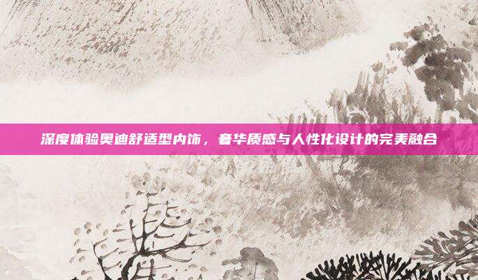 深度体验奥迪舒适型内饰，奢华质感与人性化设计的完美融合