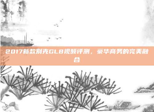 2017新款别克GL8视频评测，豪华商务的完美融合