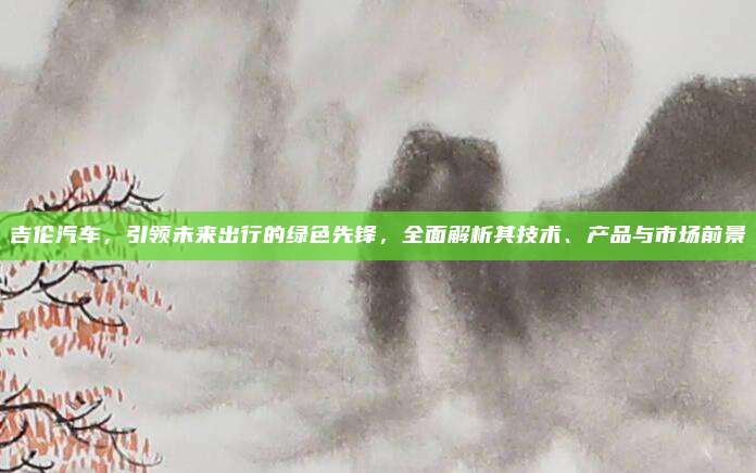 吉伦汽车,引领未来出行的绿色先锋,全面解析其技术、产品与市场前景