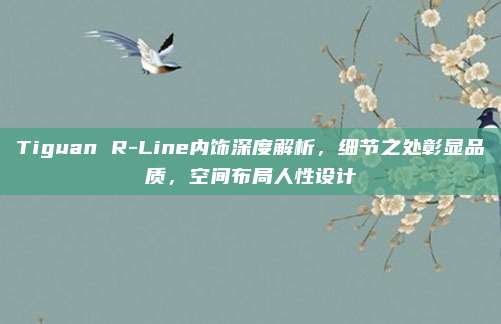 Tiguan R-Line内饰深度解析,细节之处彰显品质,空间布局人性设计