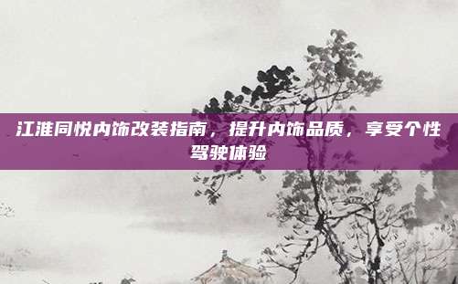 江淮同悦内饰改装指南，提升内饰品质，享受个性驾驶体验