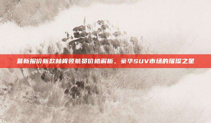 最新报价新款林肯领航员价格解析，豪华SUV市场的璀璨之星