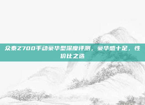 众泰Z700手动豪华型深度评测,豪华感十足,性价比之选