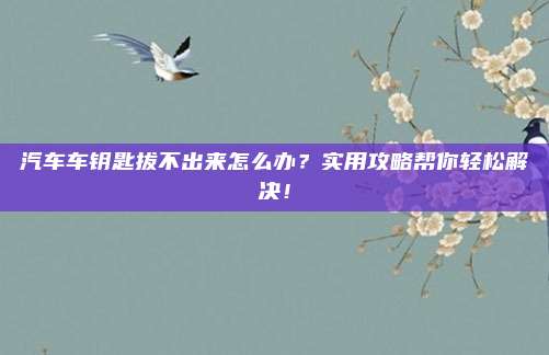 汽车车钥匙拔不出来怎么办?实用攻略帮你轻松解决!