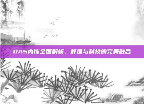 GA5内饰全面解析，舒适与科技的完美融合