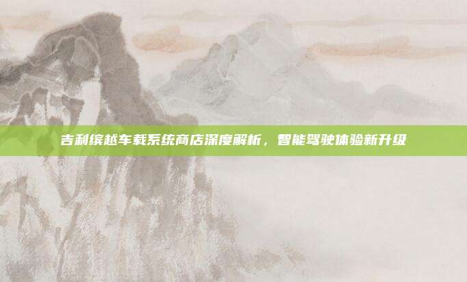 吉利缤越车载系统商店深度解析,智能驾驶体验新升级
