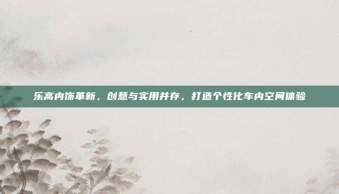 乐高内饰革新,创意与实用并存,打造个性化车内空间体验