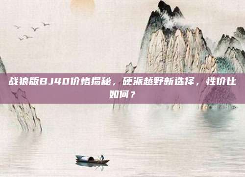 战狼版BJ40价格揭秘,硬派越野新选择,性价比如何?