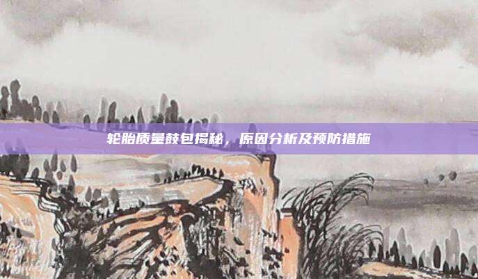 轮胎质量鼓包揭秘，原因分析及预防措施