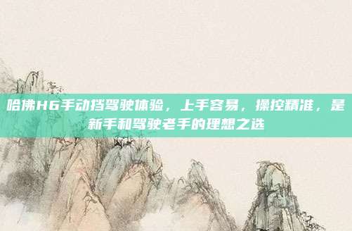 哈佛H6手动挡驾驶体验,上手容易,操控精准,是新手和驾驶老手的理想之选