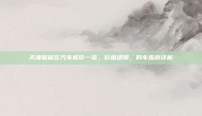 天津保税区汽车报价一览,价格透明,购车指南详析