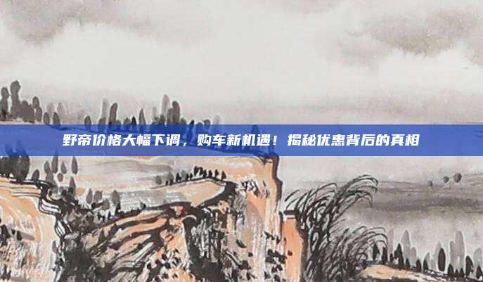 野帝价格大幅下调,购车新机遇!揭秘优惠背后的真相