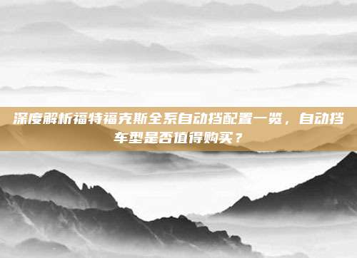 深度解析福特福克斯全系自动挡配置一览，自动挡车型是否值得购买？