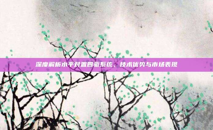 深度解析水平对置四驱系统，技术优势与市场表现