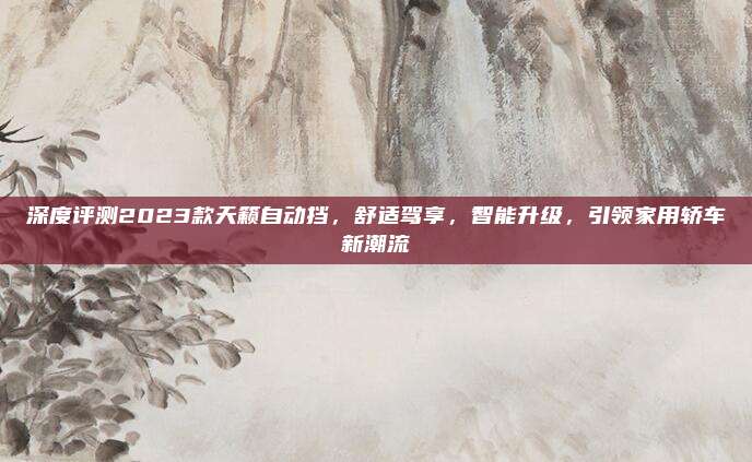 深度评测2023款天籁自动挡,舒适驾享,智能升级,引领家用轿车新潮流