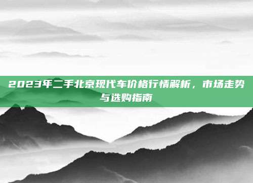 2023年二手北京现代车价格行情解析,市场走势与选购指南