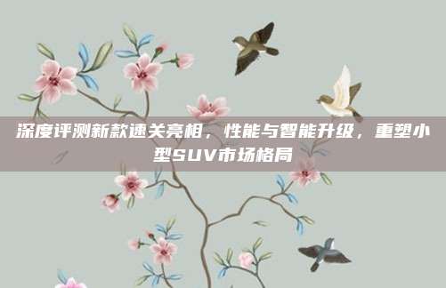 深度评测新款速关亮相,性能与智能升级,重塑小型SUV市场格局