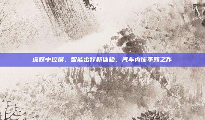 虎跃中控屏,智能出行新体验,汽车内饰革新之作