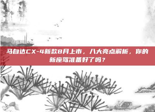 马自达CX-4新款8月上市，八大亮点解析，你的新座驾准备好了吗？