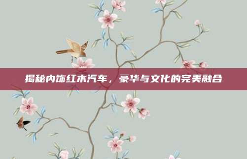 揭秘内饰红木汽车,豪华与文化的完美融合