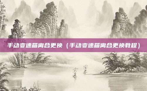 手动变速箱离合更换（手动变速箱离合更换教程）