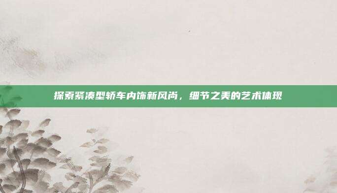 探索紧凑型轿车内饰新风尚，细节之美的艺术体现