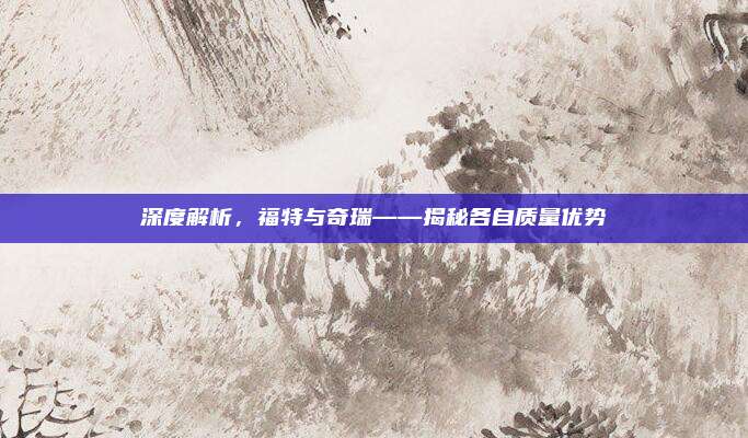 深度解析,福特与奇瑞——揭秘各自质量优势