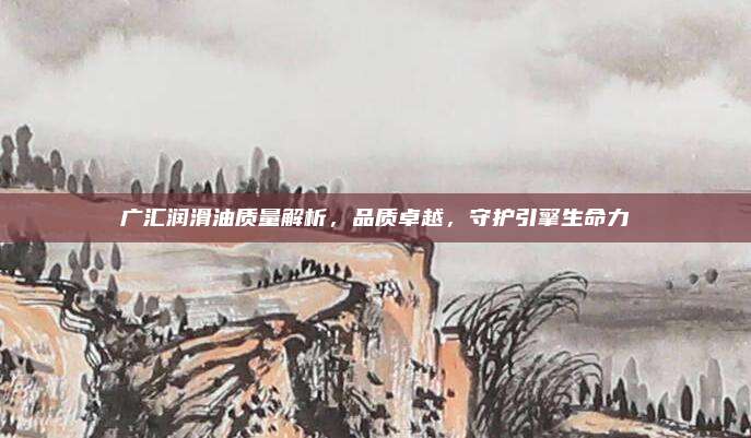 广汇润滑油质量解析，品质卓越，守护引擎生命力