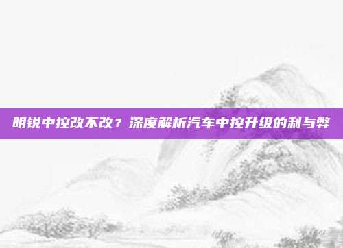 明锐中控改不改？深度解析汽车中控升级的利与弊