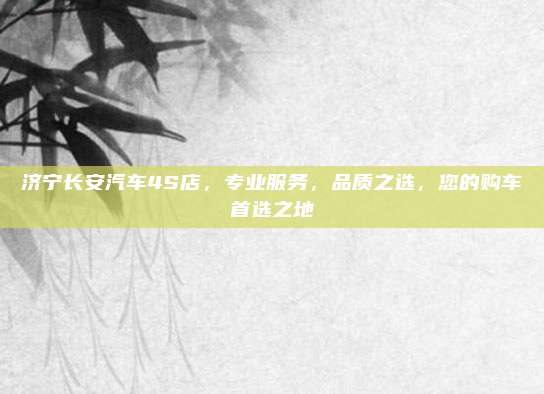 济宁长安汽车4S店,专业服务,品质之选,您的购车首选之地