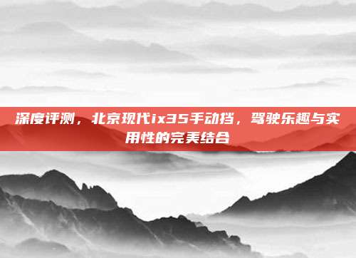 深度评测，北京现代ix35手动挡，驾驶乐趣与实用性的完美结合