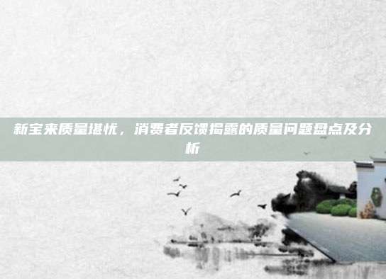 新宝来质量堪忧,消费者反馈揭露的质量问题盘点及分析