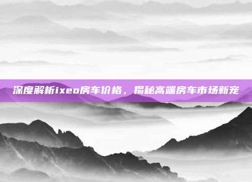 深度解析ixeo房车价格，揭秘高端房车市场新宠