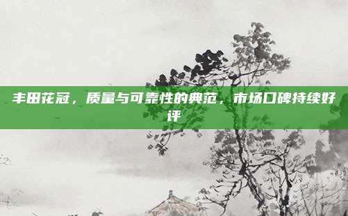 丰田花冠，质量与可靠性的典范，市场口碑持续好评