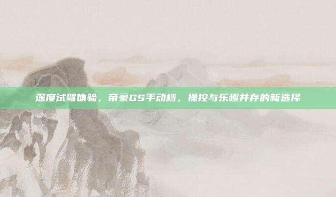 深度试驾体验,帝豪GS手动档,操控与乐趣并存的新选择