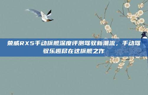 荣威RX5手动旗舰深度评测驾驭新潮流,手动驾驭乐趣尽在这旗舰之作