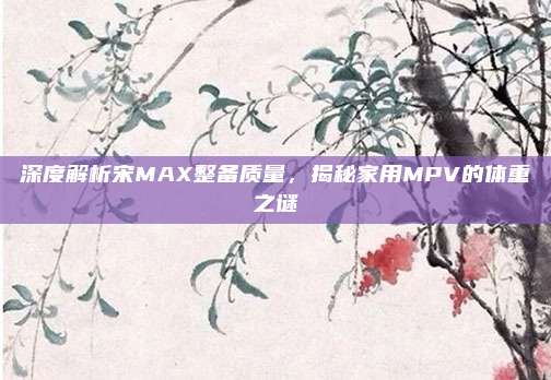 深度解析宋MAX整备质量，揭秘家用MPV的体重之谜