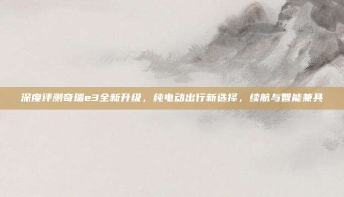 深度评测奇瑞e3全新升级,纯电动出行新选择,续航与智能兼具