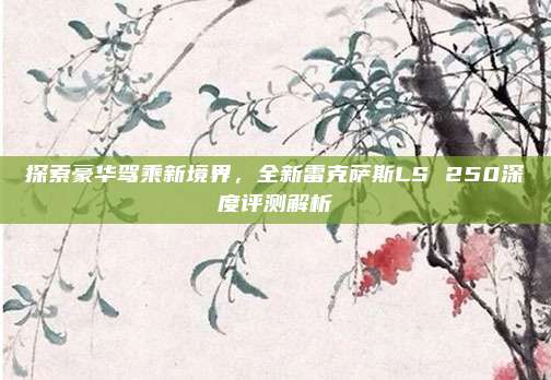 探索豪华驾乘新境界,全新雷克萨斯LS 250深度评测解析