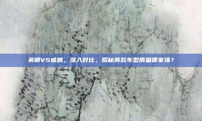 英朗VS威朗,深入对比,揭秘两款车型质量哪家强?